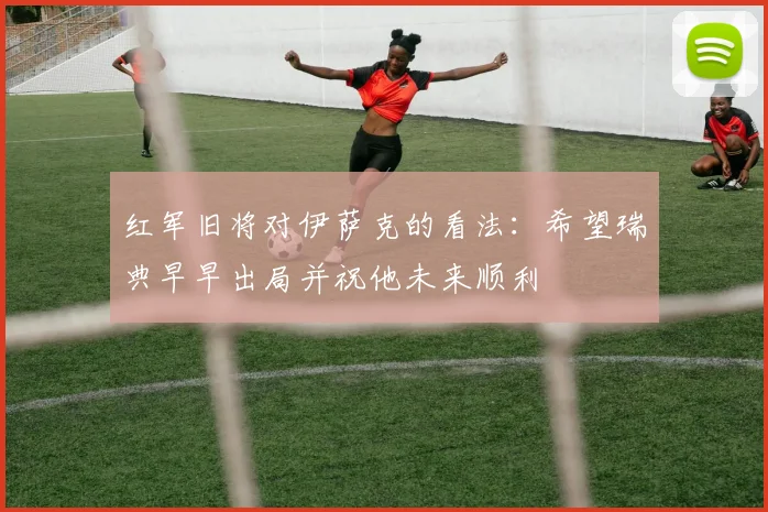 红军旧将对伊萨克的看法：希望瑞典早早出局并祝他未来顺利