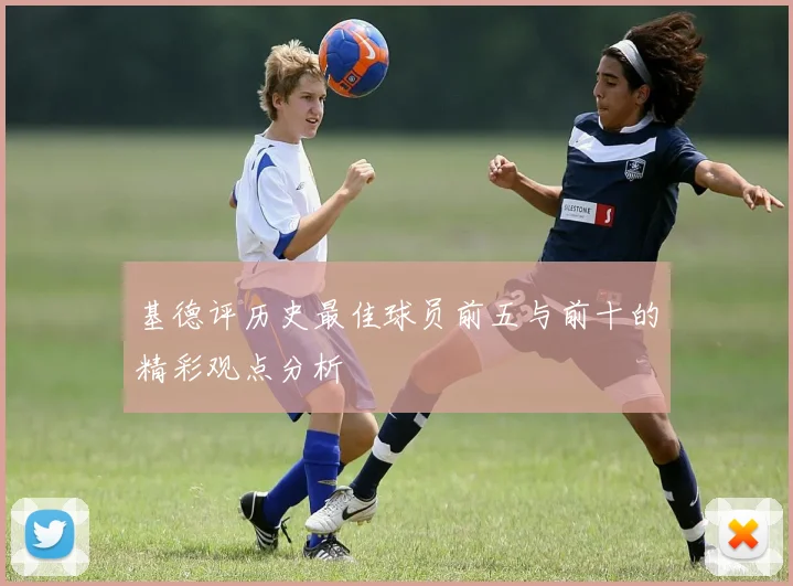 基德评历史最佳球员前五与前十的精彩观点分析