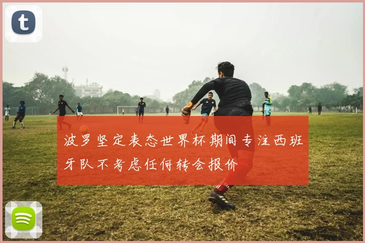 波罗坚定表态世界杯期间专注西班牙队不考虑任何转会报价