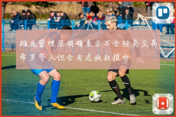 雄鹿管理层明确表示不会轻易交易希罗等人但会考虑疯狂报价