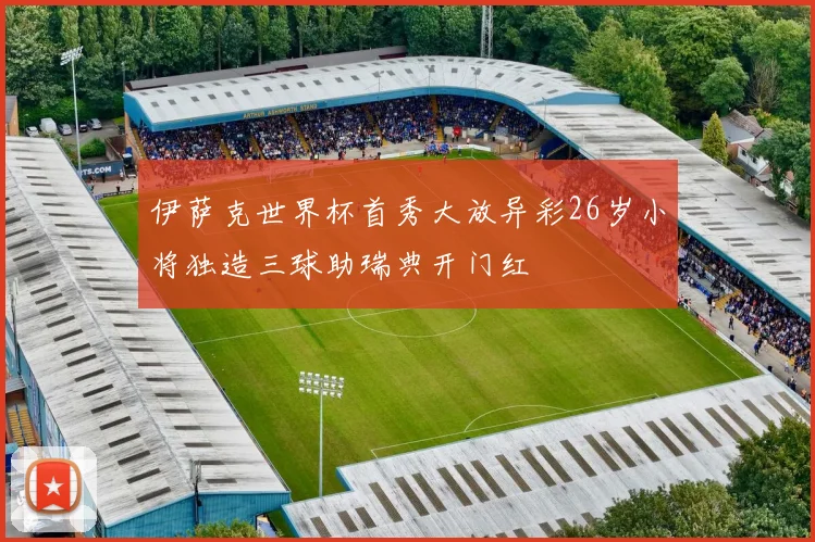 伊萨克世界杯首秀大放异彩26岁小将独造三球助瑞典开门红