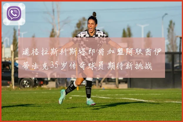 道格拉斯科斯塔即将加盟阿联酋伊蒂法克35岁传奇球员期待新挑战