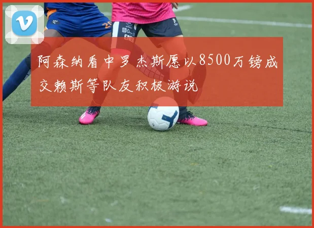 阿森纳看中罗杰斯愿以8500万镑成交赖斯等队友积极游说