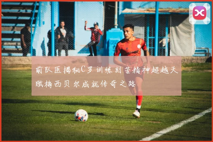 前队医揭秘C罗训练刻苦精神超越天赋梅西贝尔成就传奇之路