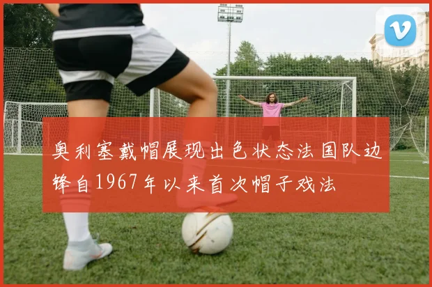 奥利塞戴帽展现出色状态法国队边锋自1967年以来首次帽子戏法