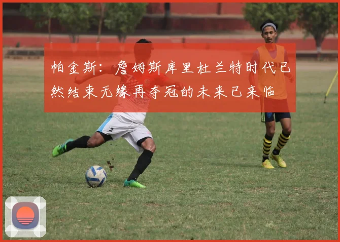帕金斯：詹姆斯库里杜兰特时代已然结束无缘再夺冠的未来已来临