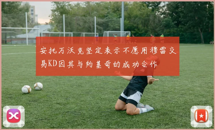 安托万沃克坚定表示不愿用穆雷交易KD因其与约基奇的成功合作
