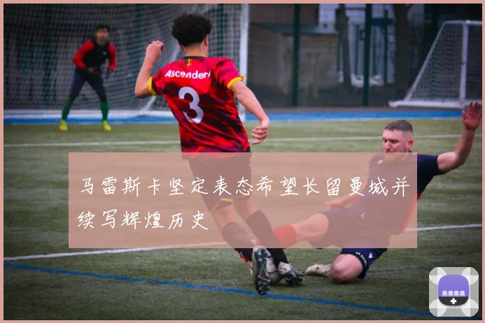 马雷斯卡坚定表态希望长留曼城并续写辉煌历史