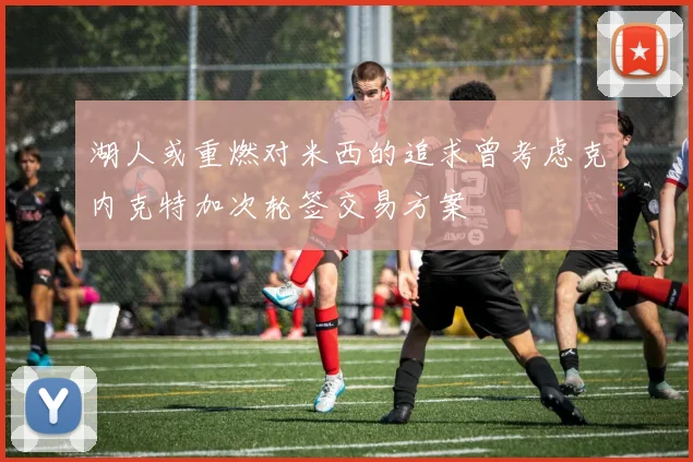 湖人或重燃对米西的追求曾考虑克内克特加次轮签交易方案