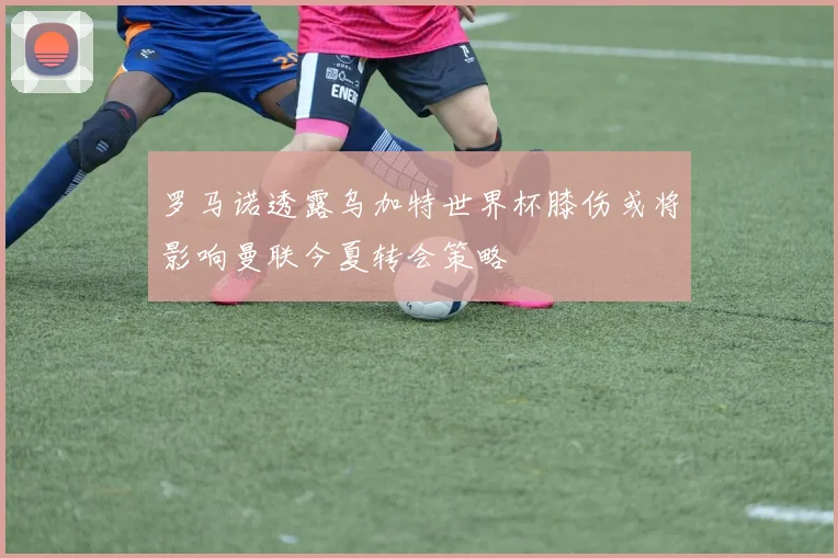 罗马诺透露乌加特世界杯膝伤或将影响曼联今夏转会策略
